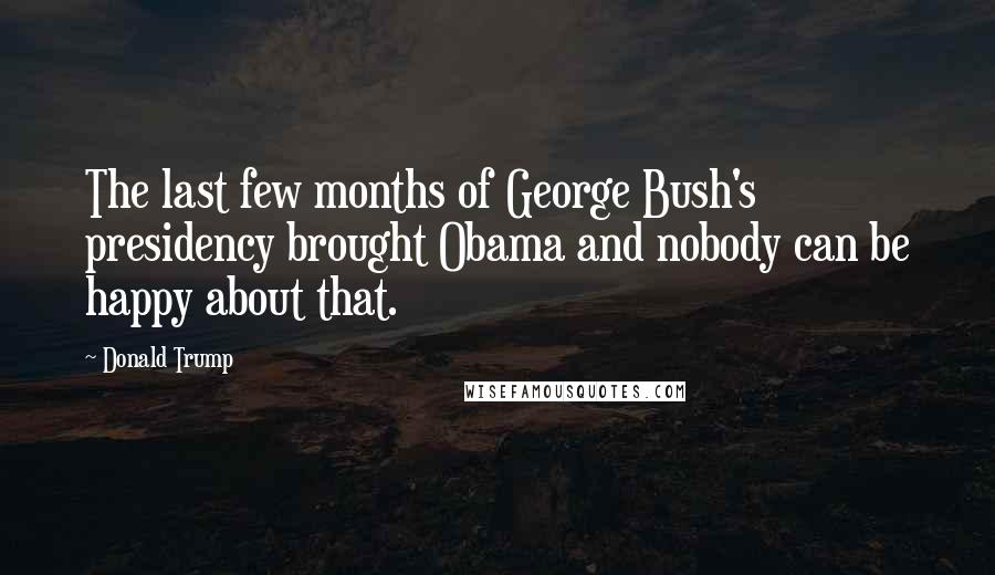 Donald Trump Quotes: The last few months of George Bush's presidency brought Obama and nobody can be happy about that.