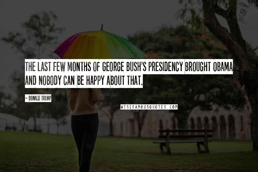 Donald Trump Quotes: The last few months of George Bush's presidency brought Obama and nobody can be happy about that.