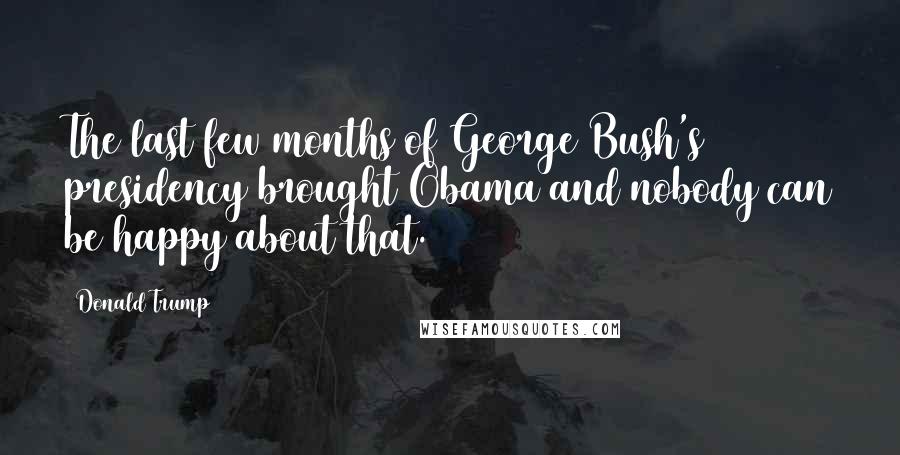 Donald Trump Quotes: The last few months of George Bush's presidency brought Obama and nobody can be happy about that.