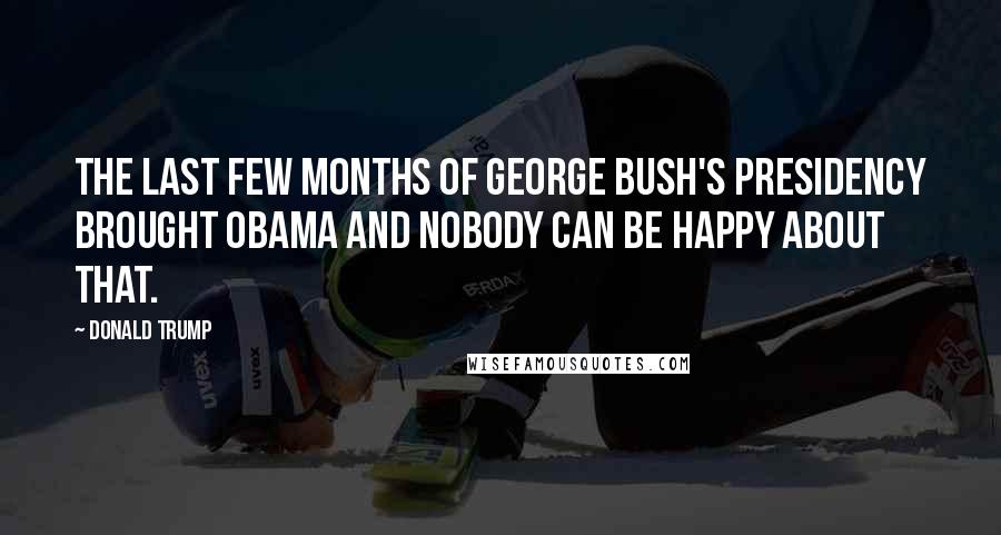 Donald Trump Quotes: The last few months of George Bush's presidency brought Obama and nobody can be happy about that.
