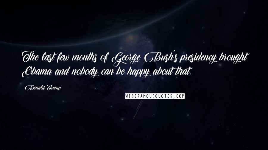Donald Trump Quotes: The last few months of George Bush's presidency brought Obama and nobody can be happy about that.