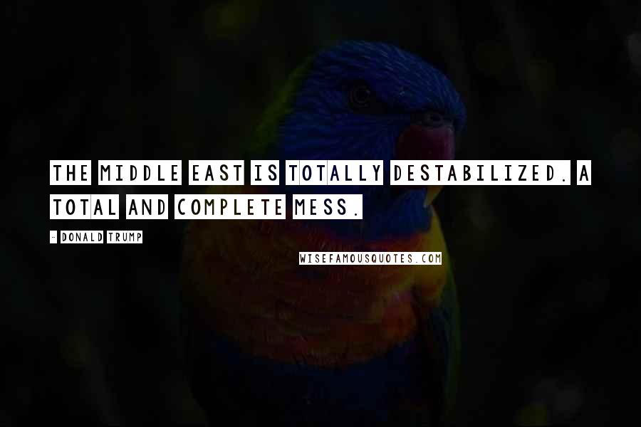 Donald Trump Quotes: The Middle East is totally destabilized. A total and complete mess.