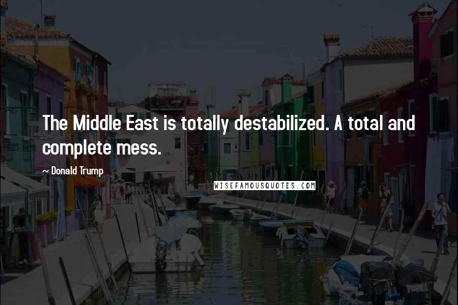 Donald Trump Quotes: The Middle East is totally destabilized. A total and complete mess.