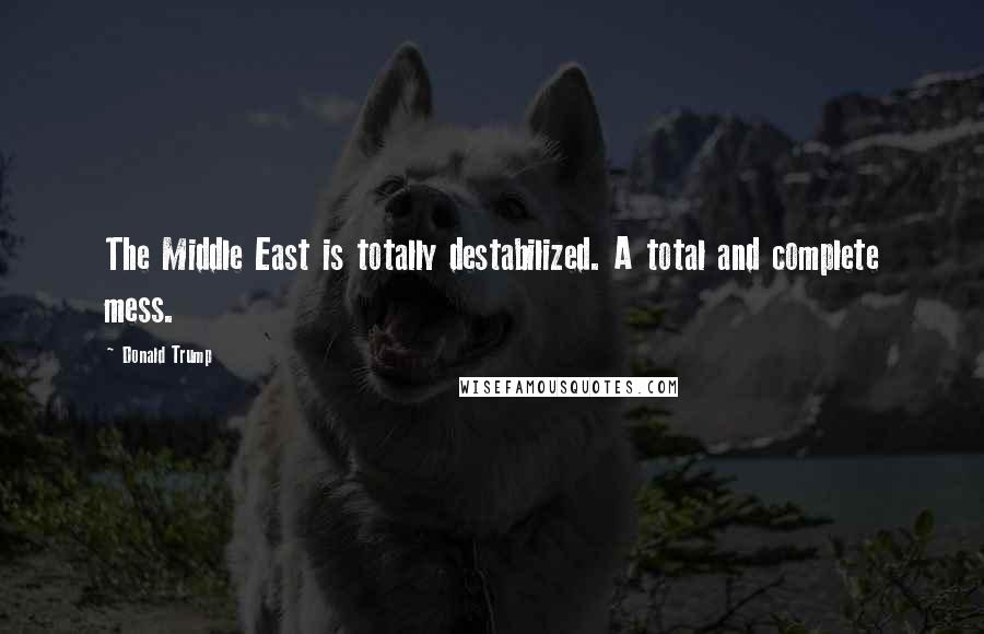 Donald Trump Quotes: The Middle East is totally destabilized. A total and complete mess.