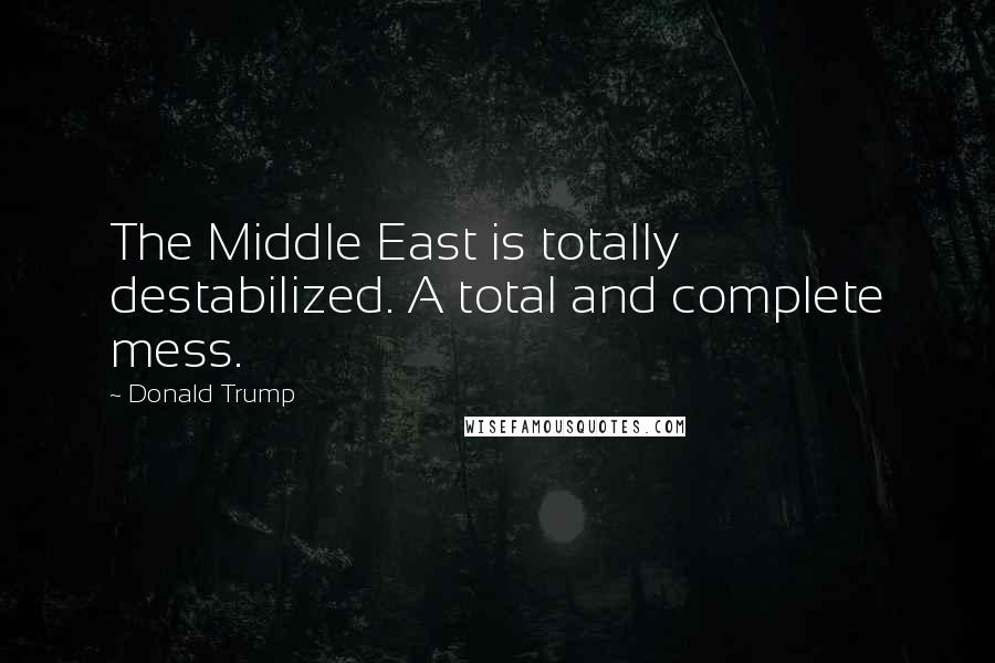 Donald Trump Quotes: The Middle East is totally destabilized. A total and complete mess.