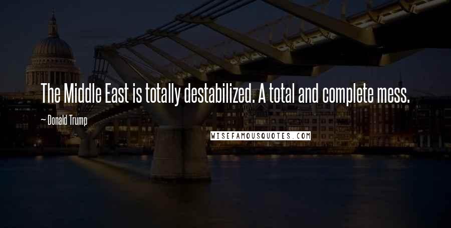 Donald Trump Quotes: The Middle East is totally destabilized. A total and complete mess.