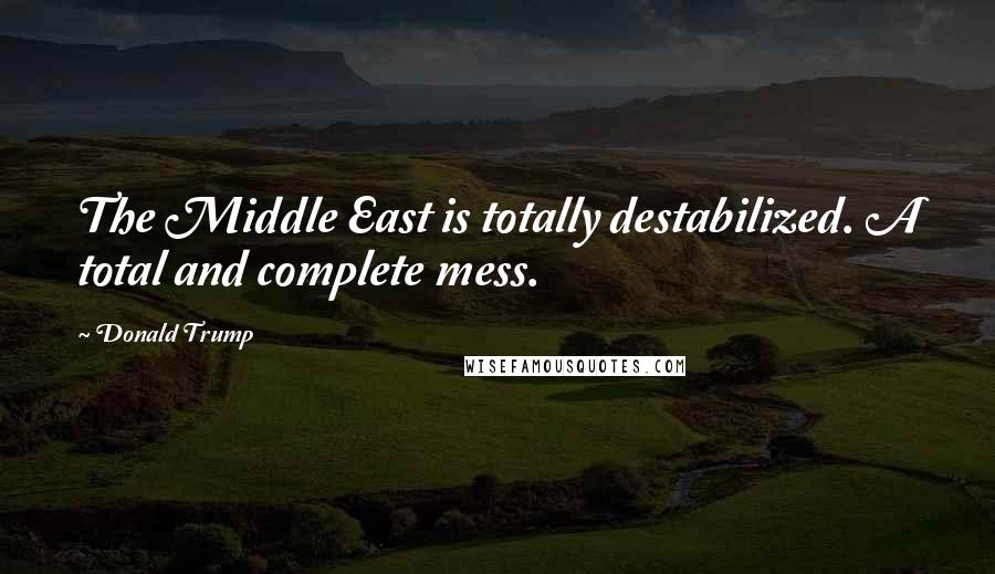 Donald Trump Quotes: The Middle East is totally destabilized. A total and complete mess.