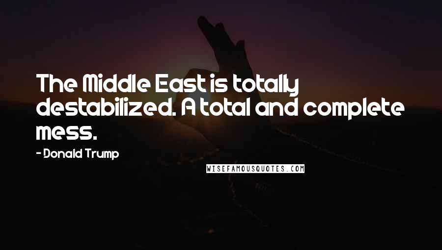 Donald Trump Quotes: The Middle East is totally destabilized. A total and complete mess.