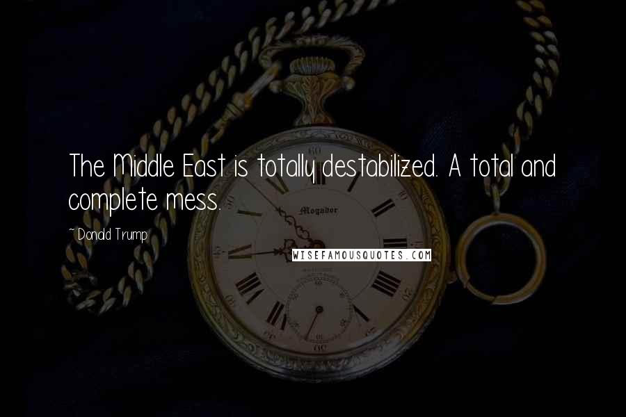 Donald Trump Quotes: The Middle East is totally destabilized. A total and complete mess.