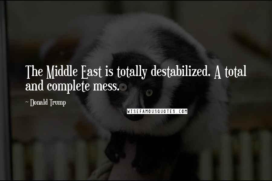 Donald Trump Quotes: The Middle East is totally destabilized. A total and complete mess.