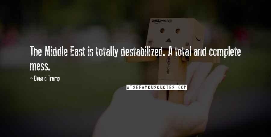 Donald Trump Quotes: The Middle East is totally destabilized. A total and complete mess.
