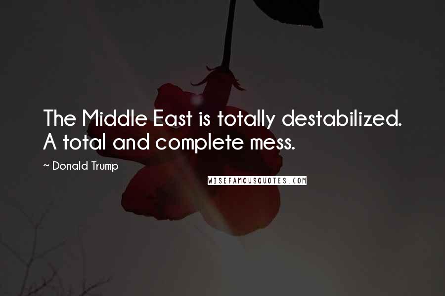 Donald Trump Quotes: The Middle East is totally destabilized. A total and complete mess.