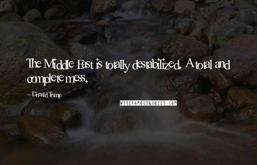 Donald Trump Quotes: The Middle East is totally destabilized. A total and complete mess.