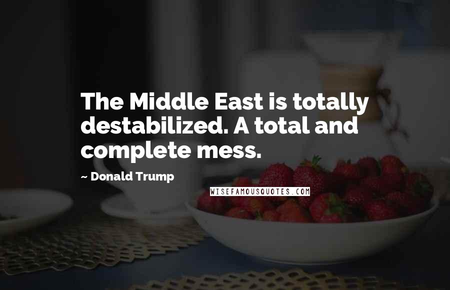 Donald Trump Quotes: The Middle East is totally destabilized. A total and complete mess.