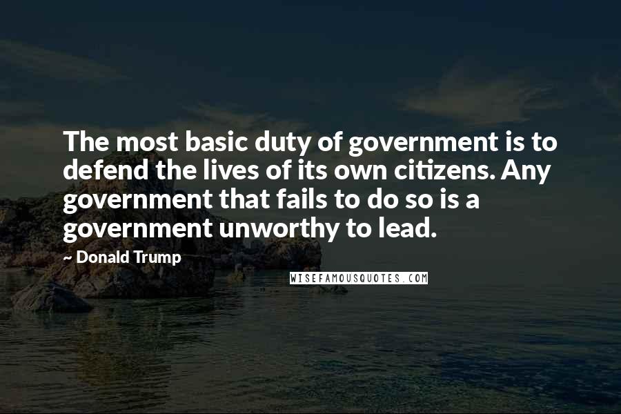 Donald Trump Quotes: The most basic duty of government is to defend the lives of its own citizens. Any government that fails to do so is a government unworthy to lead.