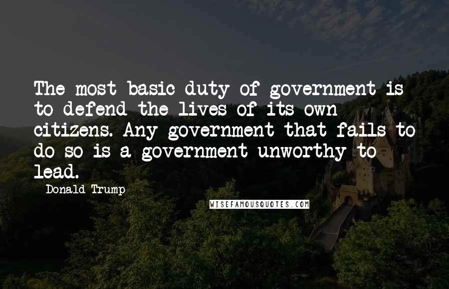 Donald Trump Quotes: The most basic duty of government is to defend the lives of its own citizens. Any government that fails to do so is a government unworthy to lead.