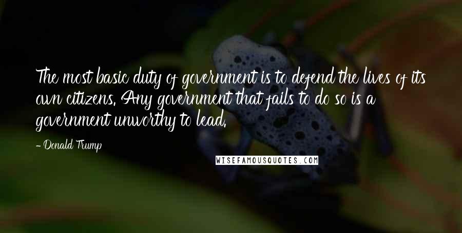 Donald Trump Quotes: The most basic duty of government is to defend the lives of its own citizens. Any government that fails to do so is a government unworthy to lead.