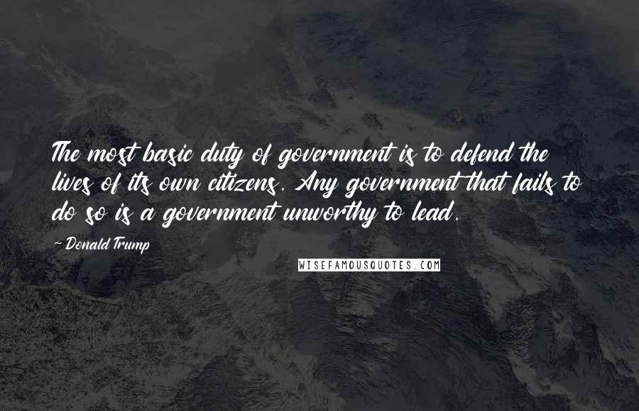 Donald Trump Quotes: The most basic duty of government is to defend the lives of its own citizens. Any government that fails to do so is a government unworthy to lead.