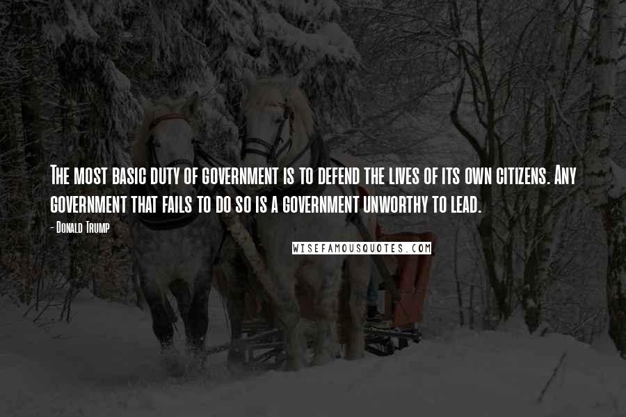 Donald Trump Quotes: The most basic duty of government is to defend the lives of its own citizens. Any government that fails to do so is a government unworthy to lead.