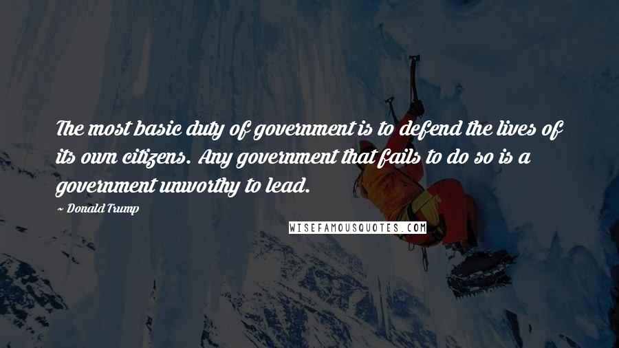 Donald Trump Quotes: The most basic duty of government is to defend the lives of its own citizens. Any government that fails to do so is a government unworthy to lead.