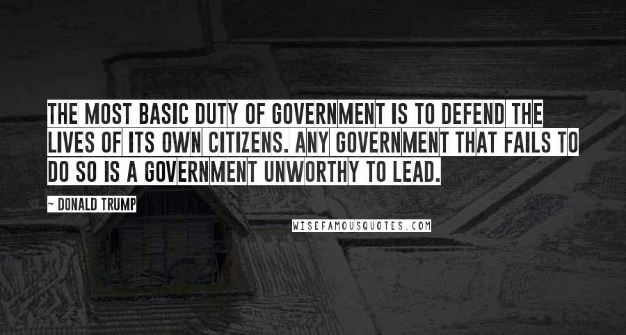 Donald Trump Quotes: The most basic duty of government is to defend the lives of its own citizens. Any government that fails to do so is a government unworthy to lead.
