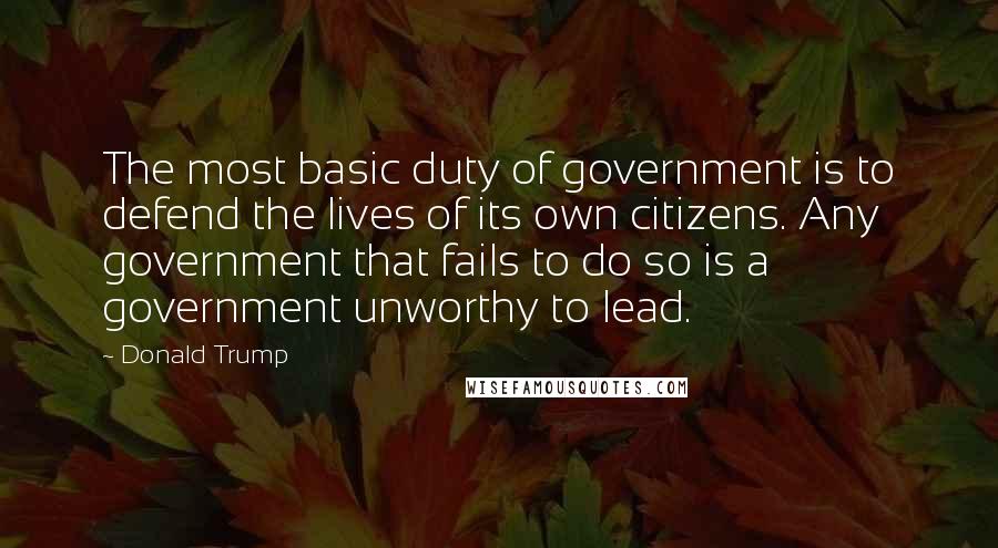 Donald Trump Quotes: The most basic duty of government is to defend the lives of its own citizens. Any government that fails to do so is a government unworthy to lead.