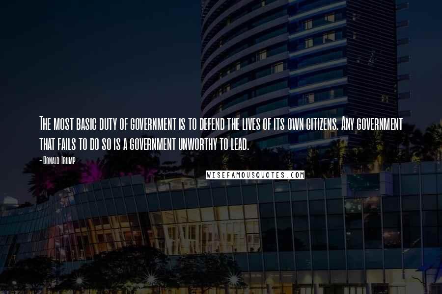 Donald Trump Quotes: The most basic duty of government is to defend the lives of its own citizens. Any government that fails to do so is a government unworthy to lead.