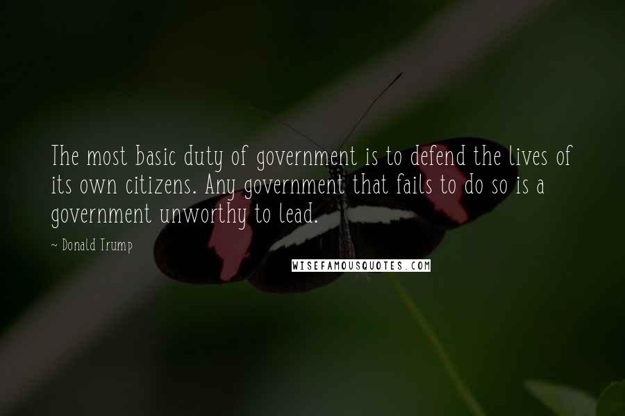 Donald Trump Quotes: The most basic duty of government is to defend the lives of its own citizens. Any government that fails to do so is a government unworthy to lead.