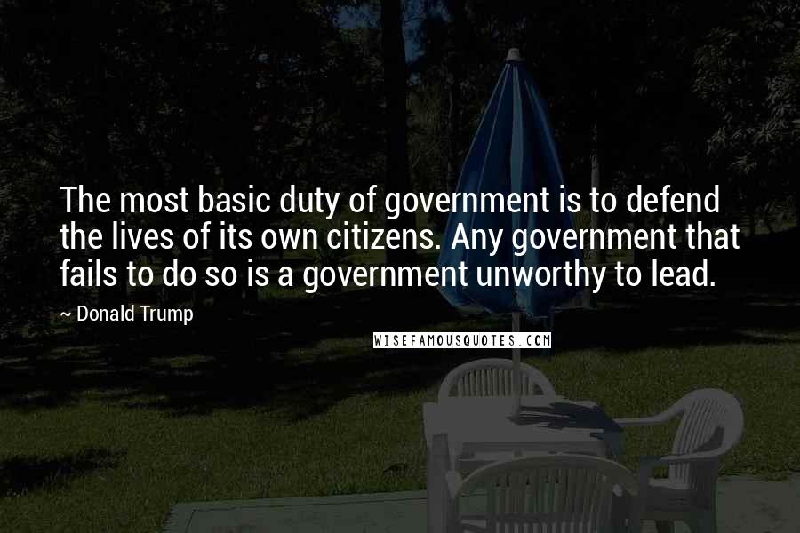 Donald Trump Quotes: The most basic duty of government is to defend the lives of its own citizens. Any government that fails to do so is a government unworthy to lead.