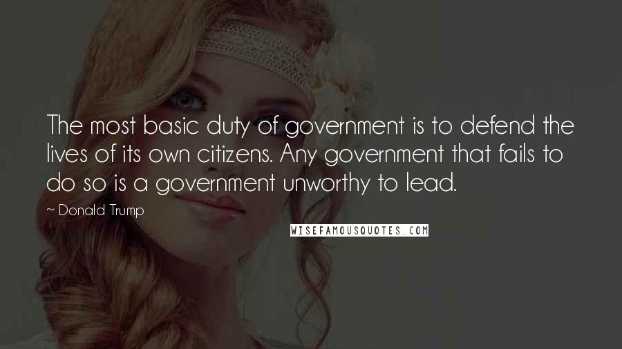 Donald Trump Quotes: The most basic duty of government is to defend the lives of its own citizens. Any government that fails to do so is a government unworthy to lead.