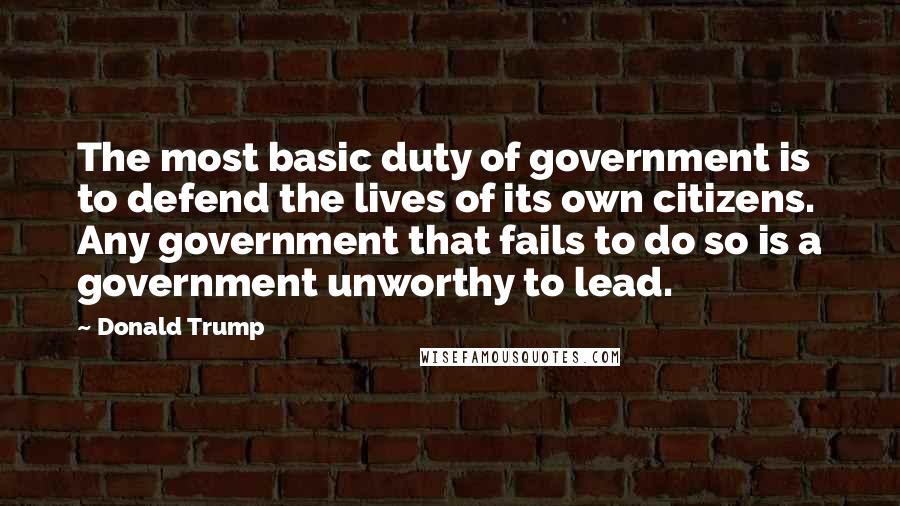 Donald Trump Quotes: The most basic duty of government is to defend the lives of its own citizens. Any government that fails to do so is a government unworthy to lead.