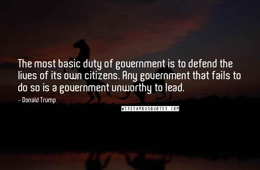 Donald Trump Quotes: The most basic duty of government is to defend the lives of its own citizens. Any government that fails to do so is a government unworthy to lead.