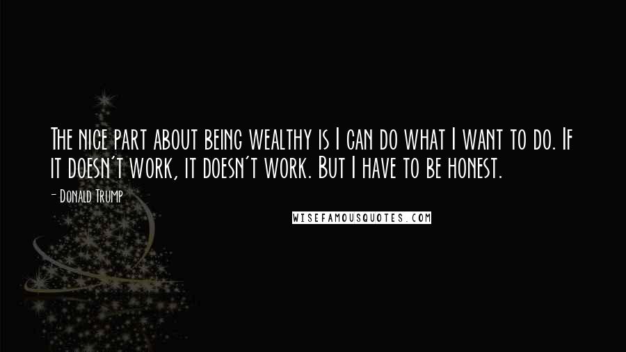 Donald Trump Quotes: The nice part about being wealthy is I can do what I want to do. If it doesn't work, it doesn't work. But I have to be honest.