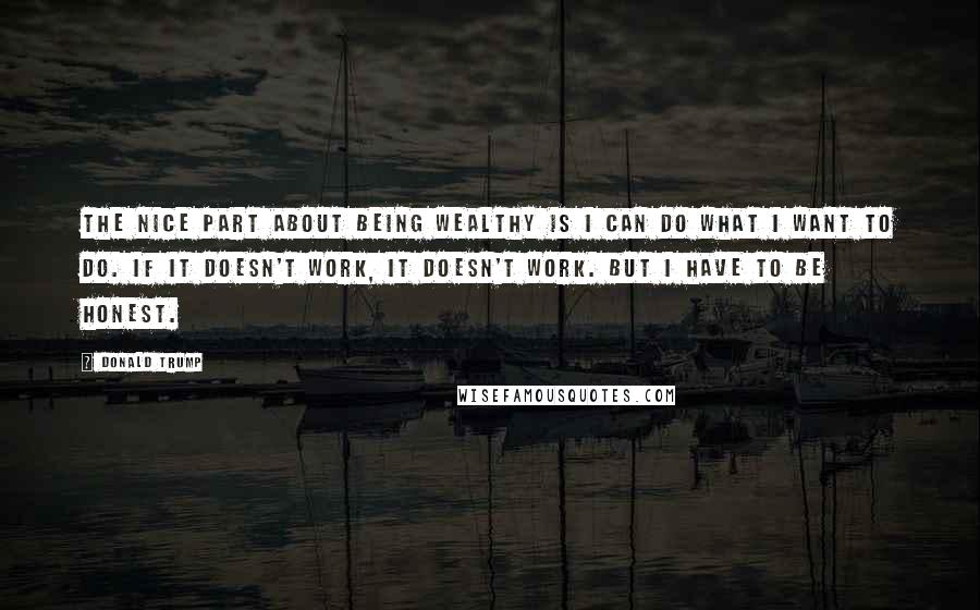 Donald Trump Quotes: The nice part about being wealthy is I can do what I want to do. If it doesn't work, it doesn't work. But I have to be honest.