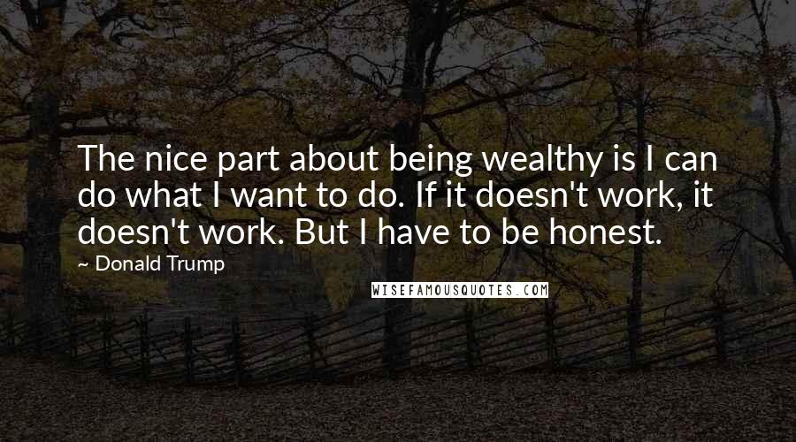 Donald Trump Quotes: The nice part about being wealthy is I can do what I want to do. If it doesn't work, it doesn't work. But I have to be honest.