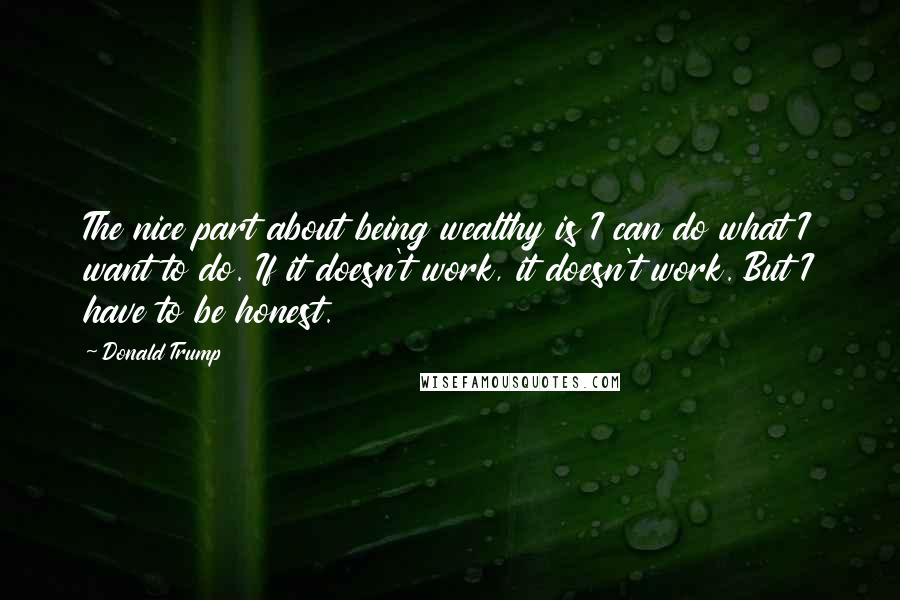 Donald Trump Quotes: The nice part about being wealthy is I can do what I want to do. If it doesn't work, it doesn't work. But I have to be honest.