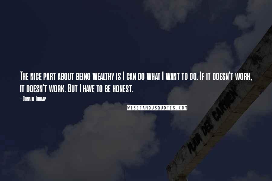 Donald Trump Quotes: The nice part about being wealthy is I can do what I want to do. If it doesn't work, it doesn't work. But I have to be honest.