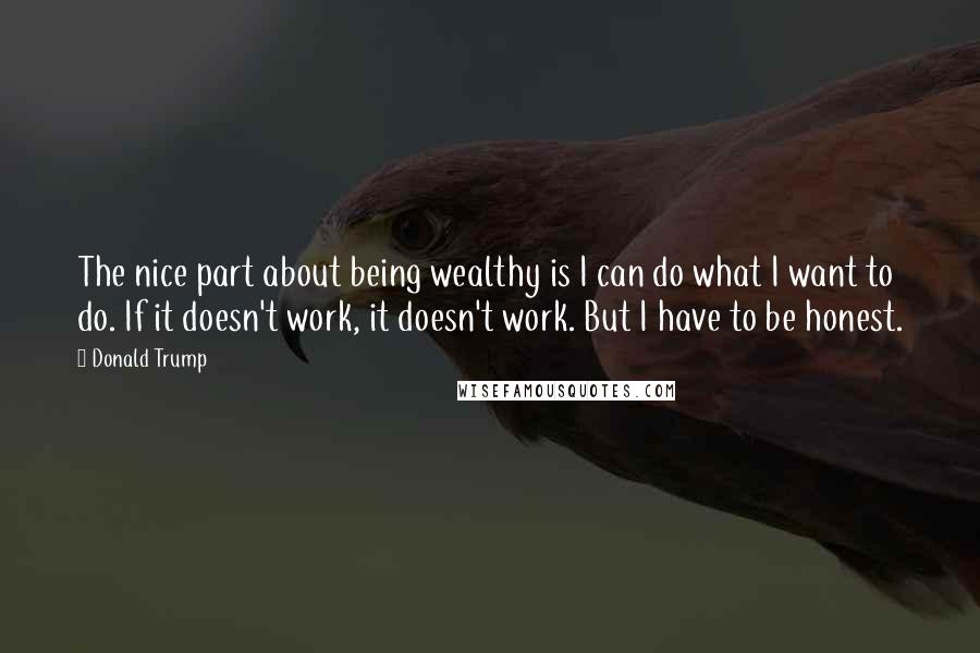 Donald Trump Quotes: The nice part about being wealthy is I can do what I want to do. If it doesn't work, it doesn't work. But I have to be honest.