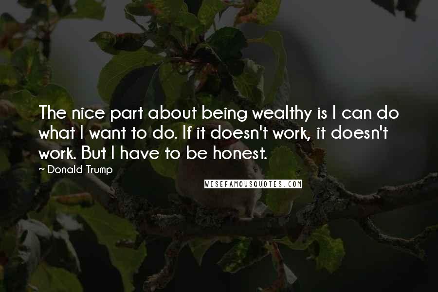 Donald Trump Quotes: The nice part about being wealthy is I can do what I want to do. If it doesn't work, it doesn't work. But I have to be honest.