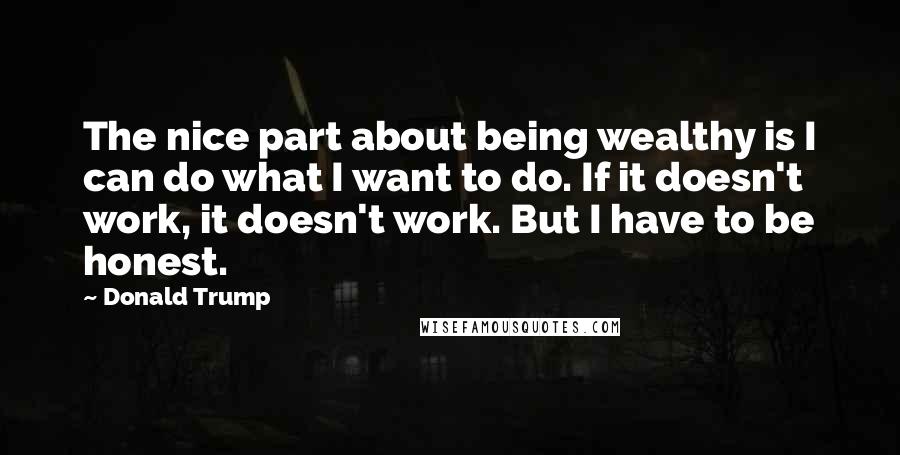 Donald Trump Quotes: The nice part about being wealthy is I can do what I want to do. If it doesn't work, it doesn't work. But I have to be honest.
