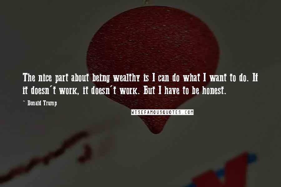 Donald Trump Quotes: The nice part about being wealthy is I can do what I want to do. If it doesn't work, it doesn't work. But I have to be honest.