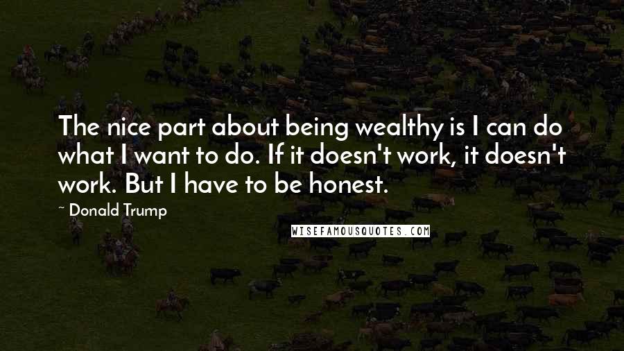 Donald Trump Quotes: The nice part about being wealthy is I can do what I want to do. If it doesn't work, it doesn't work. But I have to be honest.