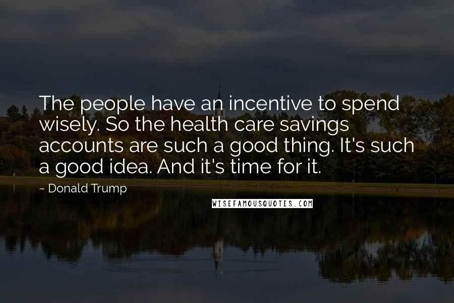 Donald Trump Quotes: The people have an incentive to spend wisely. So the health care savings accounts are such a good thing. It's such a good idea. And it's time for it.