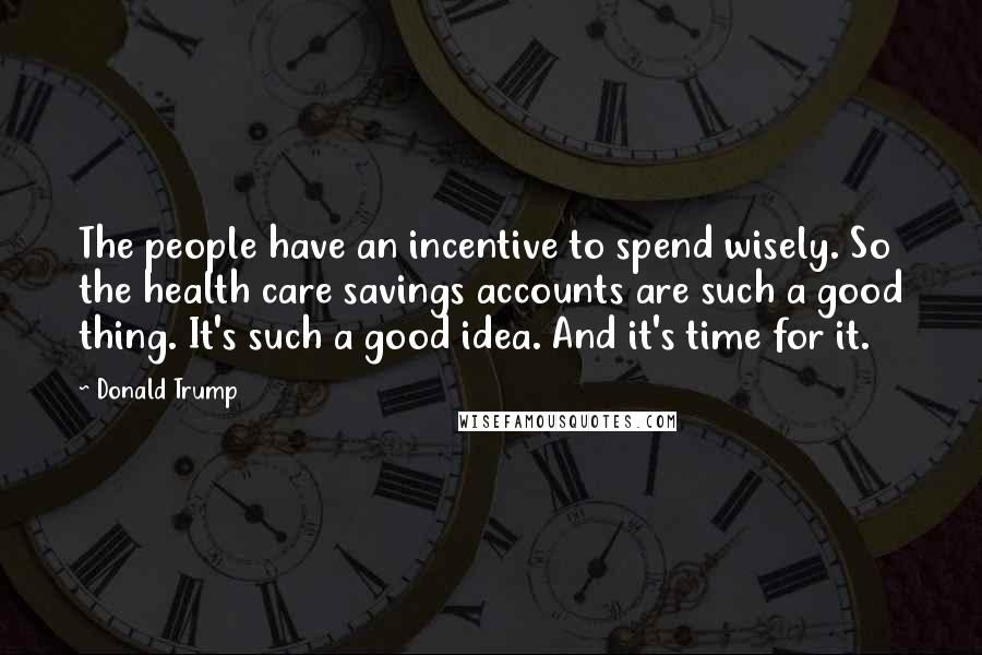 Donald Trump Quotes: The people have an incentive to spend wisely. So the health care savings accounts are such a good thing. It's such a good idea. And it's time for it.