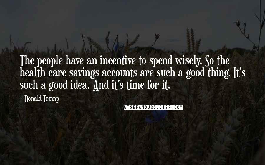 Donald Trump Quotes: The people have an incentive to spend wisely. So the health care savings accounts are such a good thing. It's such a good idea. And it's time for it.