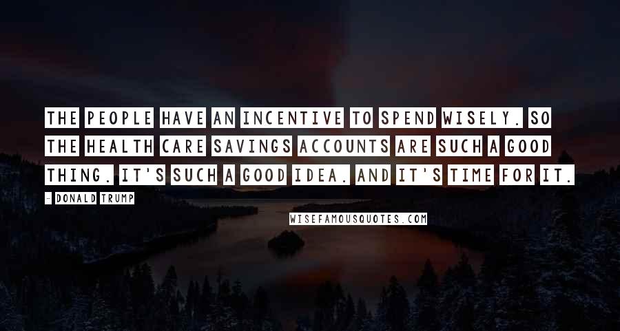 Donald Trump Quotes: The people have an incentive to spend wisely. So the health care savings accounts are such a good thing. It's such a good idea. And it's time for it.