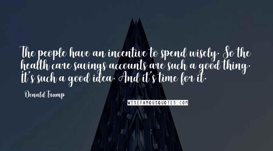 Donald Trump Quotes: The people have an incentive to spend wisely. So the health care savings accounts are such a good thing. It's such a good idea. And it's time for it.