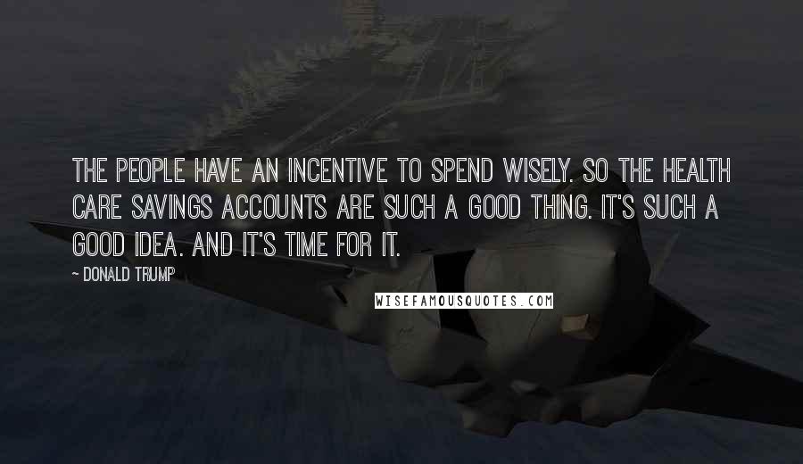 Donald Trump Quotes: The people have an incentive to spend wisely. So the health care savings accounts are such a good thing. It's such a good idea. And it's time for it.