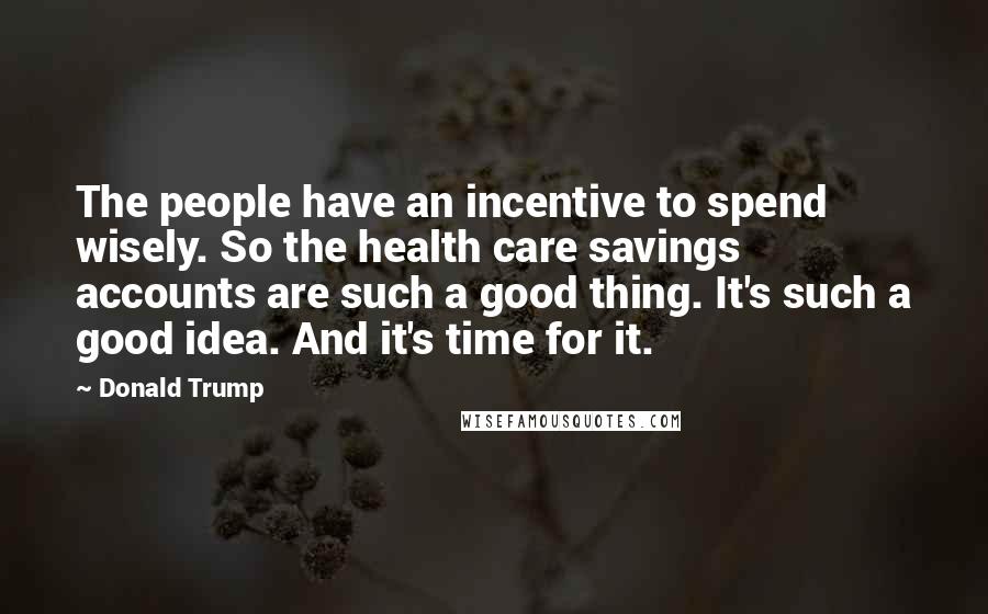 Donald Trump Quotes: The people have an incentive to spend wisely. So the health care savings accounts are such a good thing. It's such a good idea. And it's time for it.