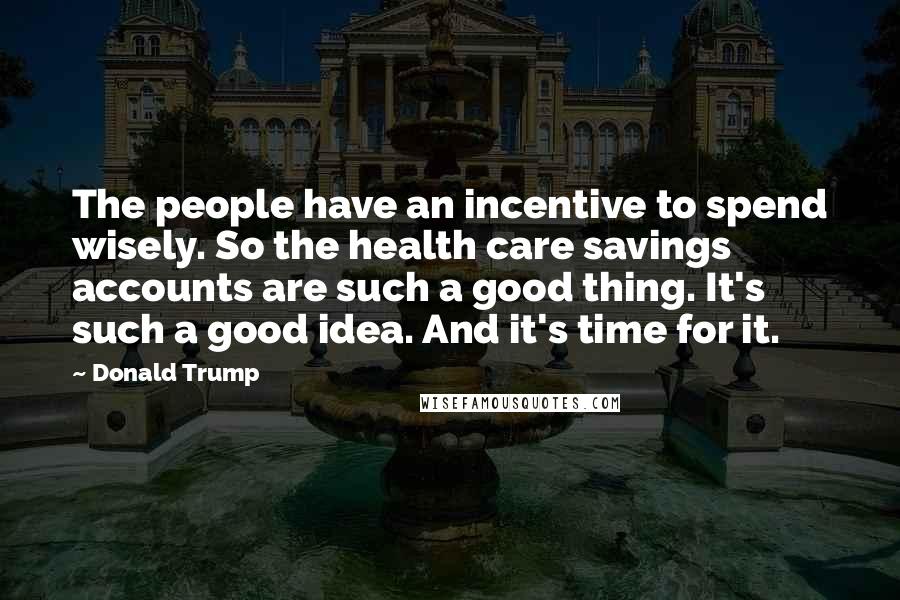 Donald Trump Quotes: The people have an incentive to spend wisely. So the health care savings accounts are such a good thing. It's such a good idea. And it's time for it.